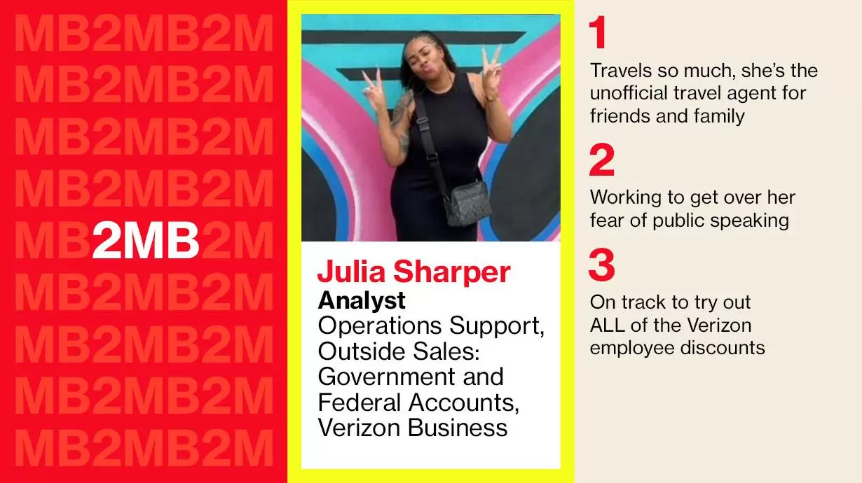 Julia Sharper-Analyst Operations Support, Outside Sales: Government and Federal Accounts, Verizon Business. 1: Travels so much, she's the unofficial travel agent for friends and family 2: Working to get over her fear of public speaking 3: On track to try out ALL of the Verizon employee discounts